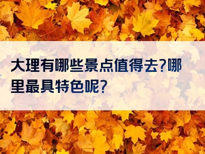 大理有哪些景点值得去？哪里最具特色呢？