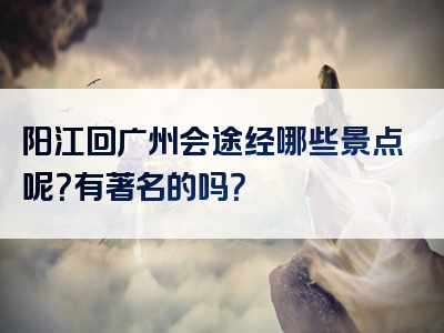 阳江回广州会途经哪些景点呢？有著名的吗？