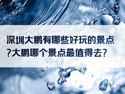 深圳大鹏有哪些好玩的景点？大鹏哪个景点最值得去？
