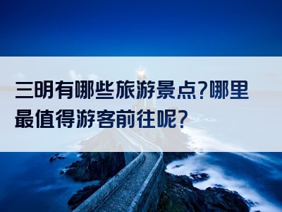 三明有哪些旅游景点？哪里最值得游客前往呢？
