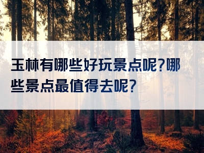 玉林有哪些好玩景点呢?哪些景点最值得去呢?