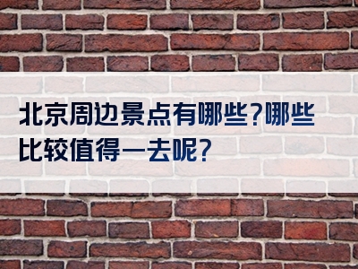 北京周边景点有哪些？哪些比较值得一去呢？