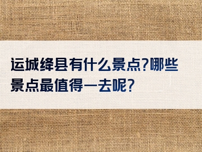 运城绛县有什么景点？哪些景点最值得一去呢？