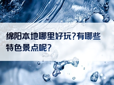 绵阳本地哪里好玩？有哪些特色景点呢？