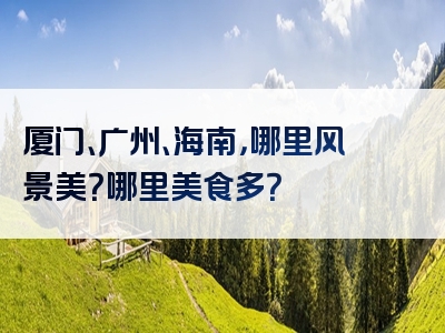 厦门、广州、海南，哪里风景美？哪里美食多？