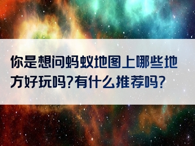 你是想问蚂蚁地图上哪些地方好玩吗？有什么推荐吗？