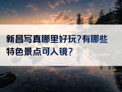 新昌写真哪里好玩？有哪些特色景点可入镜？