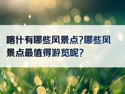 喀什有哪些风景点？哪些风景点最值得游览呢？