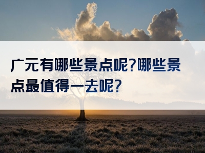 广元有哪些景点呢？哪些景点最值得一去呢？