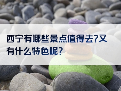 西宁有哪些景点值得去？又有什么特色呢？