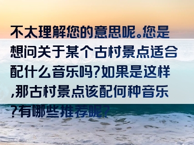 不太理解您的意思呢。您是想问关于某个古村景点适合配什么音乐吗？如果是这样，那古村景点该配何种音乐？有哪些推荐呢？
