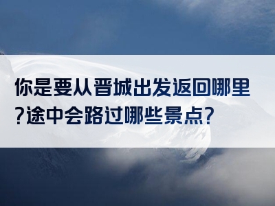 你是要从晋城出发返回哪里？途中会路过哪些景点？