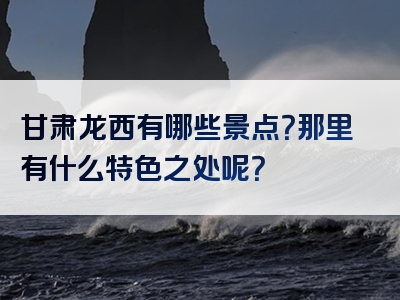 甘肃龙西有哪些景点？那里有什么特色之处呢？