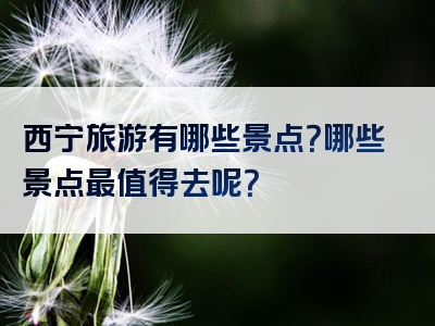 西宁旅游有哪些景点？哪些景点最值得去呢？