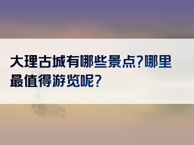 大理古城有哪些景点？哪里最值得游览呢？