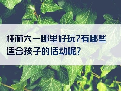 桂林六一哪里好玩？有哪些适合孩子的活动呢？