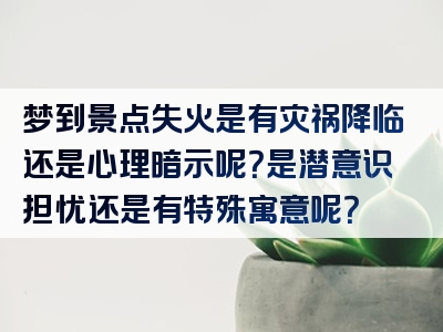 梦到景点失火是有灾祸降临还是心理暗示呢？是潜意识担忧还是有特殊寓意呢？