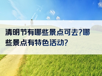 清明节有哪些景点可去？哪些景点有特色活动？