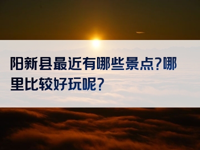 阳新县最近有哪些景点？哪里比较好玩呢？