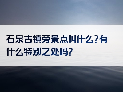 石泉古镇旁景点叫什么?有什么特别之处吗?