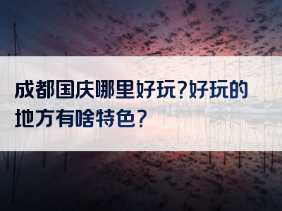 成都国庆哪里好玩？好玩的地方有啥特色？