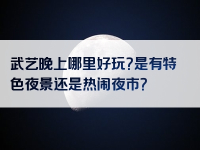 武艺晚上哪里好玩？是有特色夜景还是热闹夜市？