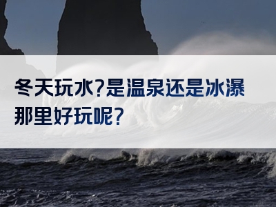 冬天玩水？是温泉还是冰瀑那里好玩呢？