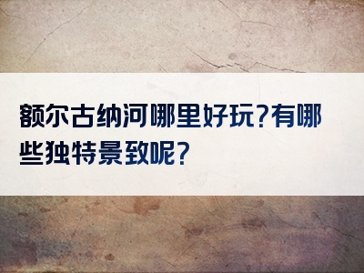 额尔古纳河哪里好玩？有哪些独特景致呢？