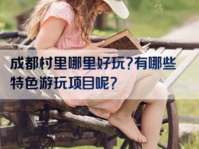 成都村里哪里好玩？有哪些特色游玩项目呢？