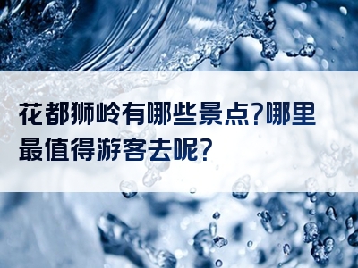 花都狮岭有哪些景点？哪里最值得游客去呢？
