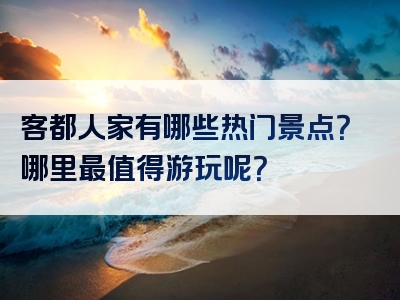 客都人家有哪些热门景点？哪里最值得游玩呢？