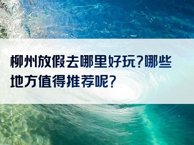 柳州放假去哪里好玩？哪些地方值得推荐呢？