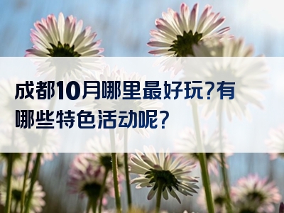 成都10月哪里最好玩？有哪些特色活动呢？