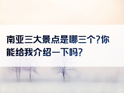 南亚三大景点是哪三个？你能给我介绍一下吗？