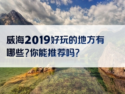 威海2019好玩的地方有哪些？你能推荐吗？