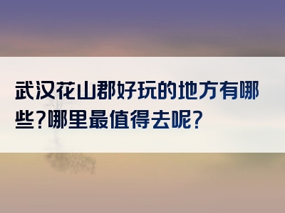 武汉花山郡好玩的地方有哪些？哪里最值得去呢？