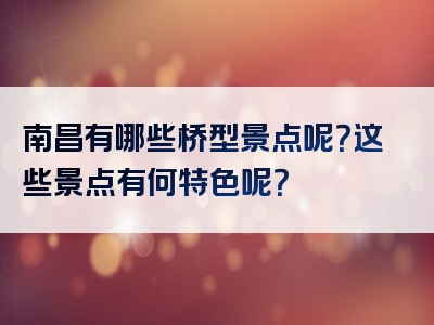 南昌有哪些桥型景点呢？这些景点有何特色呢？