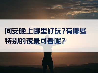 同安晚上哪里好玩？有哪些特别的夜景可看呢？