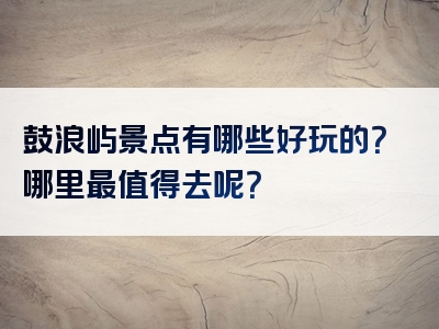 鼓浪屿景点有哪些好玩的？哪里最值得去呢？