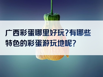 广西彩蛋哪里好玩？有哪些特色的彩蛋游玩地呢？