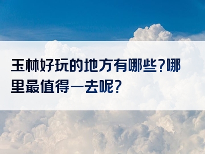 玉林好玩的地方有哪些？哪里最值得一去呢？