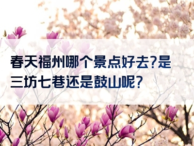 春天福州哪个景点好去？是三坊七巷还是鼓山呢？