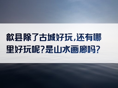 歙县除了古城好玩，还有哪里好玩呢？是山水画廊吗？