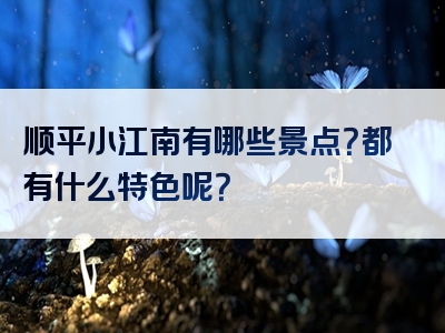 顺平小江南有哪些景点？都有什么特色呢？