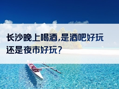 长沙晚上喝酒，是酒吧好玩还是夜市好玩？