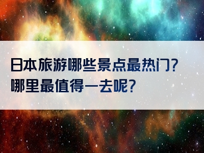 日本旅游哪些景点最热门？哪里最值得一去呢？