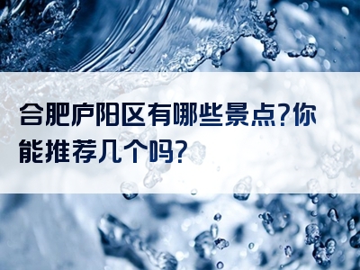 合肥庐阳区有哪些景点？你能推荐几个吗？