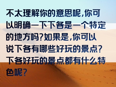不太理解你的意思呢，你可以明确一下下各是一个特定的地方吗？如果是，你可以说下各有哪些好玩的景点？下各好玩的景点都有什么特色呢？