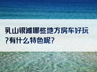 乳山银滩哪些地方房车好玩？有什么特色呢？