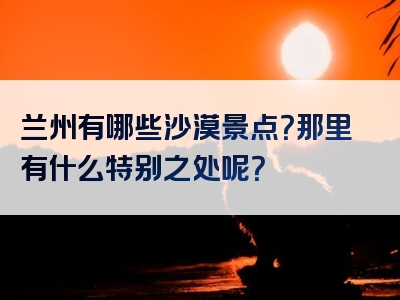 兰州有哪些沙漠景点？那里有什么特别之处呢？